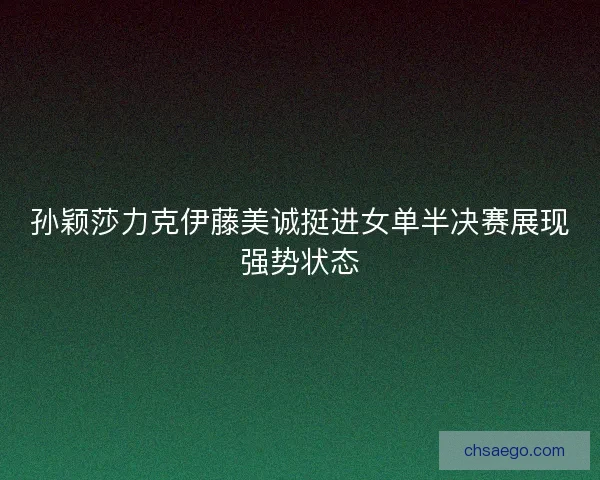 孙颖莎力克伊藤美诚挺进女单半决赛展现强势状态