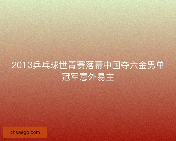 2013乒乓球世青赛落幕中国夺六金男单冠军意外易主